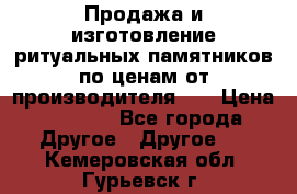 Продажа и изготовление ритуальных памятников по ценам от производителя!!! › Цена ­ 5 000 - Все города Другое » Другое   . Кемеровская обл.,Гурьевск г.